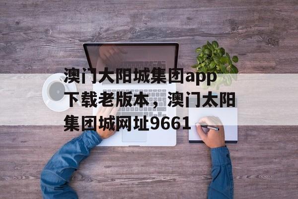 澳门大阳城集团app下载老版本，澳门太阳集团城网址9661